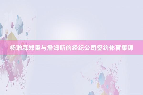 杨瀚森郑重与詹姆斯的经纪公司签约体育集锦