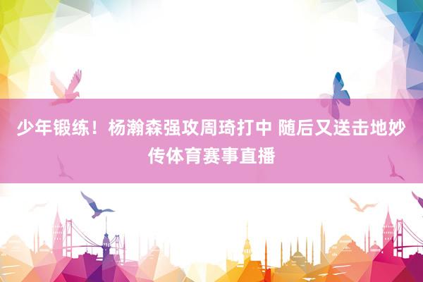 少年锻练！杨瀚森强攻周琦打中 随后又送击地妙传体育赛事直播