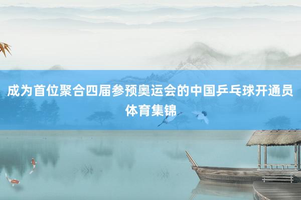 成为首位聚合四届参预奥运会的中国乒乓球开通员体育集锦