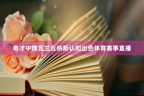 奇才中锋瓦兰丘纳斯认知出色体育赛事直播