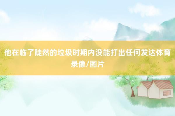 他在临了陡然的垃圾时期内没能打出任何发达体育录像/图片