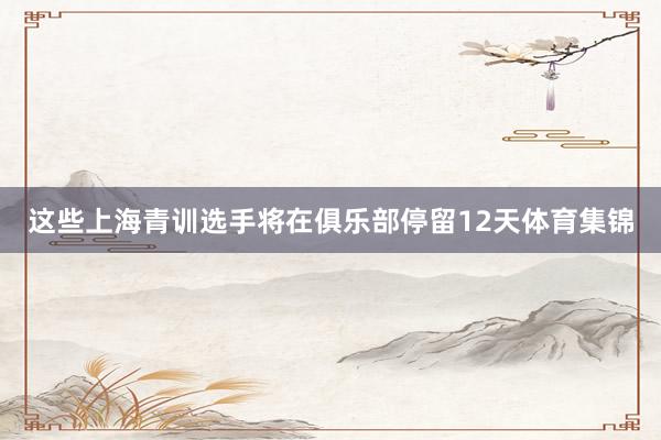 这些上海青训选手将在俱乐部停留12天体育集锦