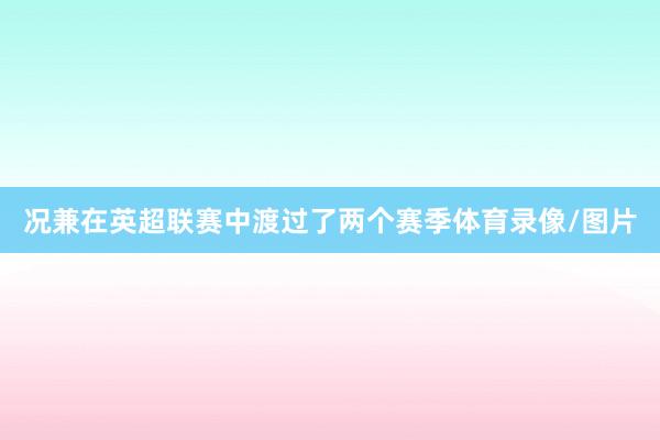 况兼在英超联赛中渡过了两个赛季体育录像/图片