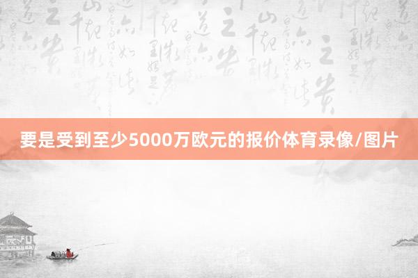 要是受到至少5000万欧元的报价体育录像/图片