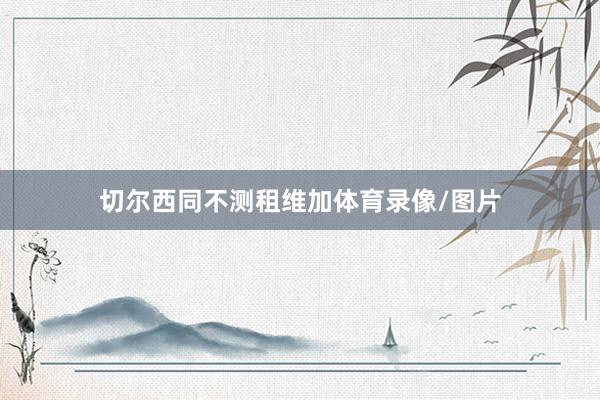 切尔西同不测租维加体育录像/图片