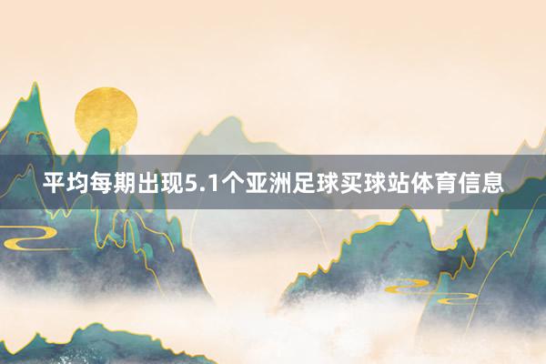 平均每期出现5.1个亚洲足球买球站体育信息