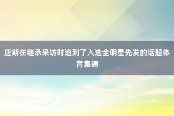 唐斯在继承采访时道到了入选全明星先发的话题体育集锦
