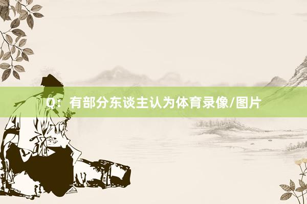 Q：有部分东谈主认为体育录像/图片