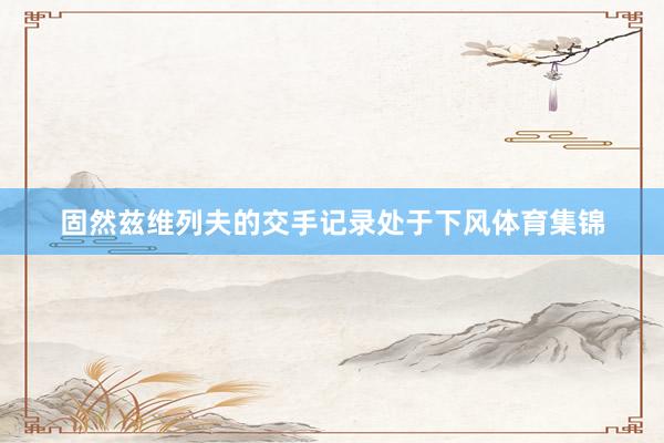 固然兹维列夫的交手记录处于下风体育集锦