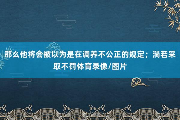 那么他将会被以为是在调养不公正的规定；淌若采取不罚体育录像/图片
