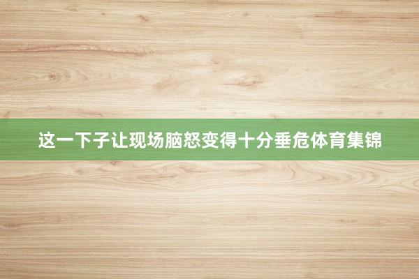这一下子让现场脑怒变得十分垂危体育集锦