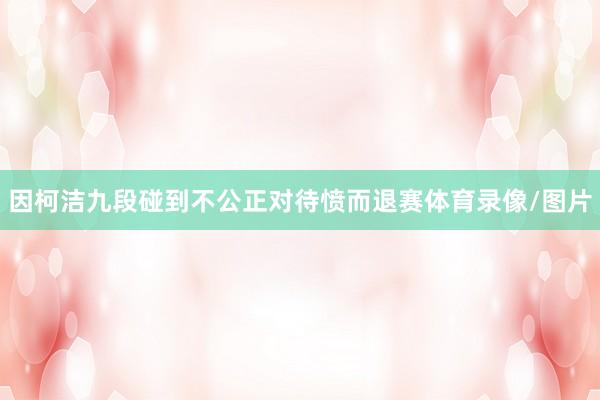因柯洁九段碰到不公正对待愤而退赛体育录像/图片