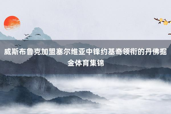 威斯布鲁克加盟塞尔维亚中锋约基奇领衔的丹佛掘金体育集锦