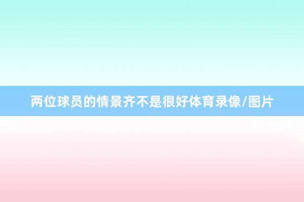 两位球员的情景齐不是很好体育录像/图片
