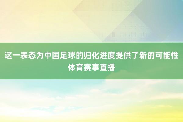 这一表态为中国足球的归化进度提供了新的可能性体育赛事直播