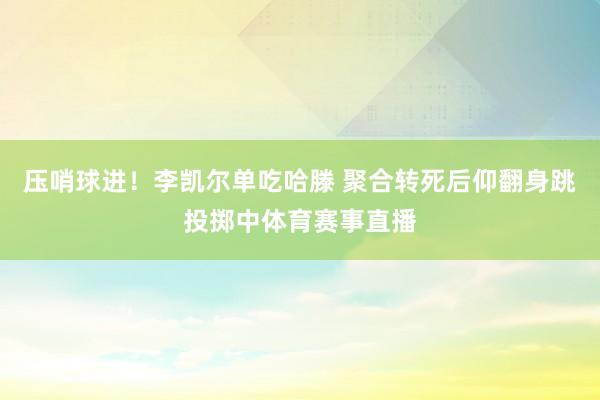 压哨球进！李凯尔单吃哈滕 聚合转死后仰翻身跳投掷中体育赛事直播