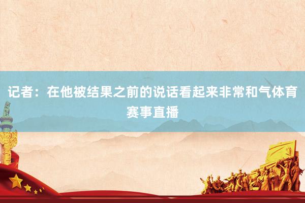 记者：在他被结果之前的说话看起来非常和气体育赛事直播