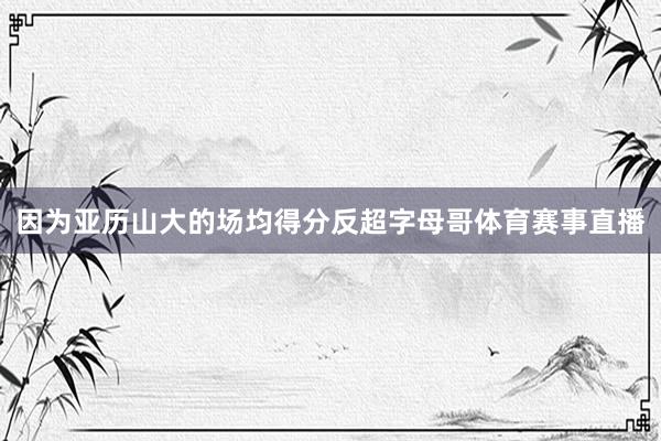 因为亚历山大的场均得分反超字母哥体育赛事直播