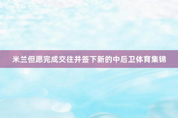 米兰但愿完成交往并签下新的中后卫体育集锦