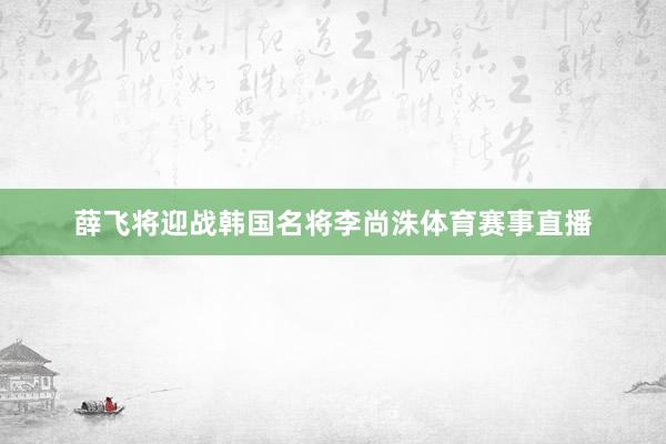 薛飞将迎战韩国名将李尚洙体育赛事直播