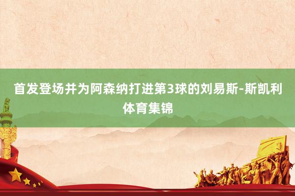 首发登场并为阿森纳打进第3球的刘易斯-斯凯利体育集锦