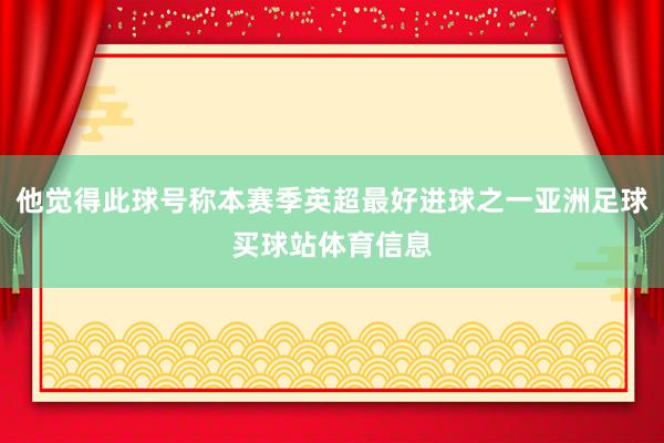 他觉得此球号称本赛季英超最好进球之一亚洲足球买球站体育信息