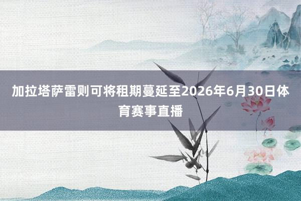加拉塔萨雷则可将租期蔓延至2026年6月30日体育赛事直播