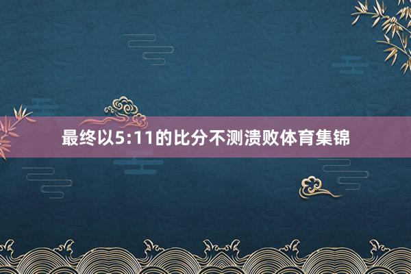 最终以5:11的比分不测溃败体育集锦