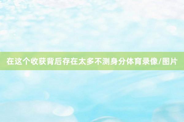 在这个收获背后存在太多不测身分体育录像/图片