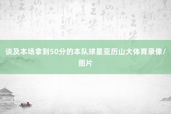 谈及本场拿到50分的本队球星亚历山大体育录像/图片