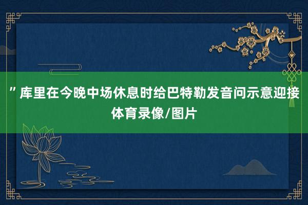 ”库里在今晚中场休息时给巴特勒发音问示意迎接体育录像/图片