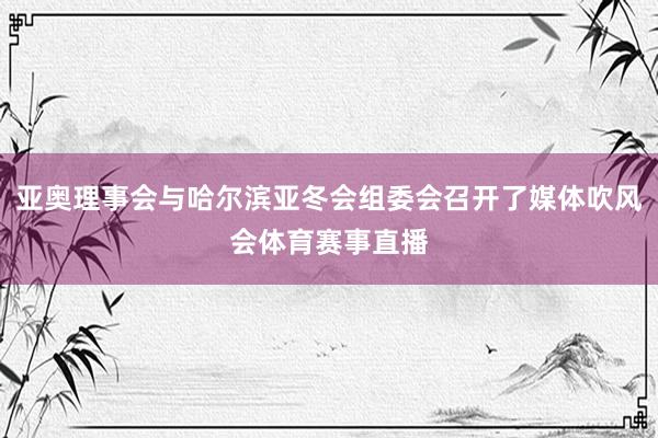 亚奥理事会与哈尔滨亚冬会组委会召开了媒体吹风会体育赛事直播