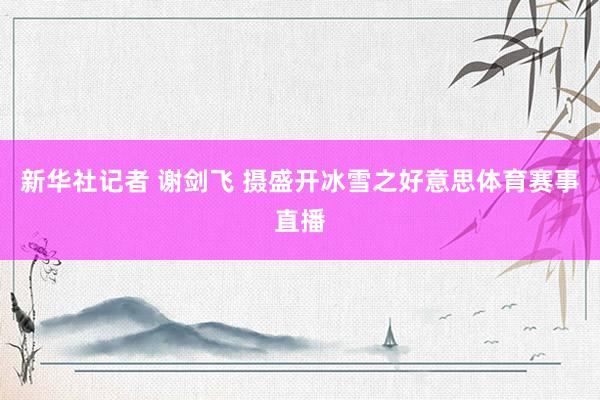 新华社记者 谢剑飞 摄盛开冰雪之好意思体育赛事直播