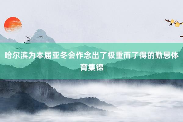 哈尔滨为本届亚冬会作念出了极重而了得的勤恳体育集锦