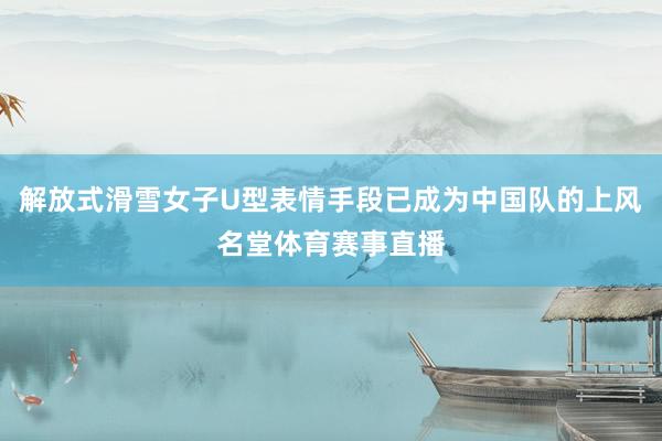 解放式滑雪女子U型表情手段已成为中国队的上风名堂体育赛事直播