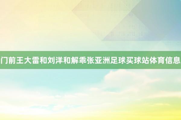 门前王大雷和刘洋和解乖张亚洲足球买球站体育信息