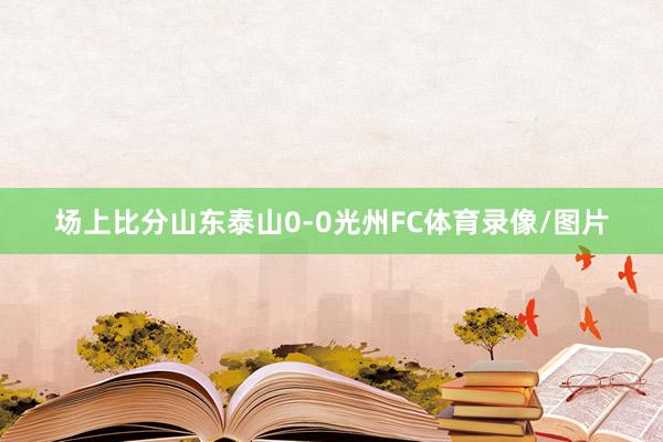场上比分山东泰山0-0光州FC体育录像/图片