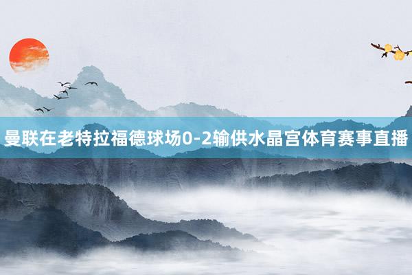 曼联在老特拉福德球场0-2输供水晶宫体育赛事直播