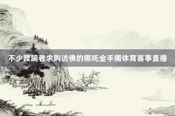 不少蹂躏者求购访佛的哪吒金手镯体育赛事直播