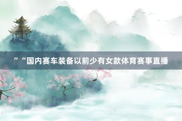 ”“国内赛车装备以前少有女款体育赛事直播