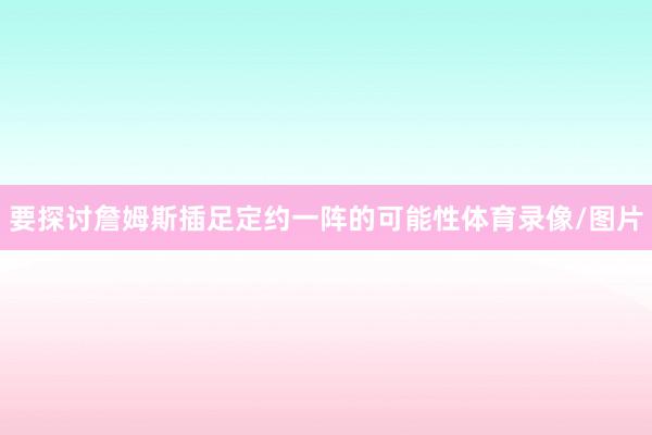 要探讨詹姆斯插足定约一阵的可能性体育录像/图片
