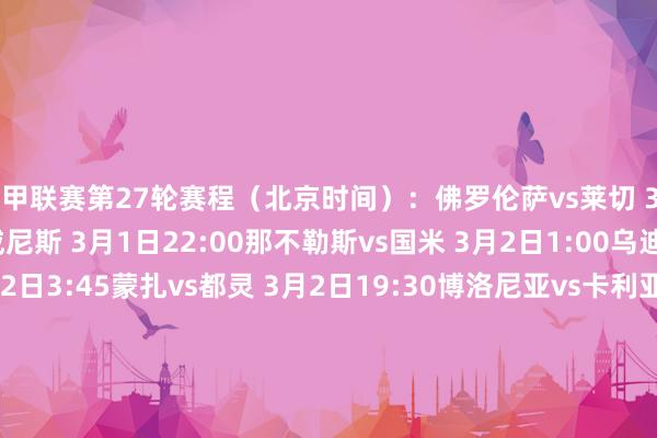 意甲联赛第27轮赛程（北京时间）：佛罗伦萨vs莱切 3月1日3:45亚特兰大vs威尼斯 3月1日22:00那不勒斯vs国米 3月2日1:00乌迪内斯vs帕尔马 3月2日3:45蒙扎vs都灵 3月2日19:30博洛尼亚vs卡利亚里 3月2日22:00热那亚vs恩波利 3月2日22:00罗马vs科莫 3月3日1:00米兰vs拉都奥 3月3日3:45尤文vs维罗纳 3月4日3:45意甲联赛第28轮赛程（