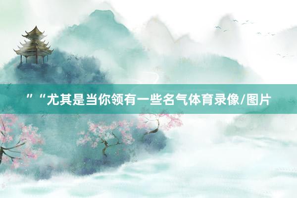 ”“尤其是当你领有一些名气体育录像/图片