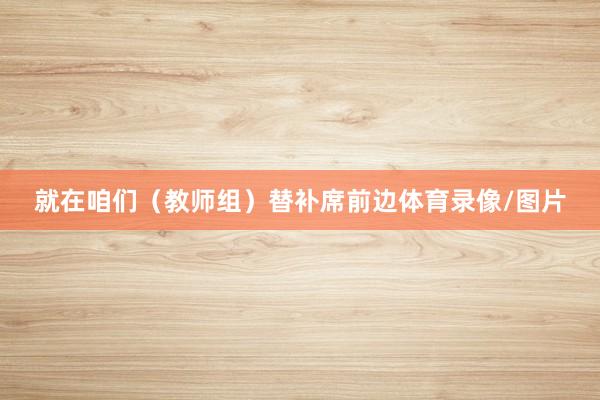 就在咱们（教师组）替补席前边体育录像/图片
