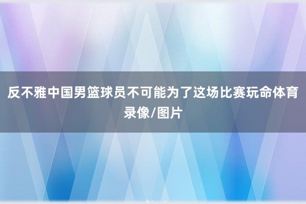 反不雅中国男篮球员不可能为了这场比赛玩命体育录像/图片