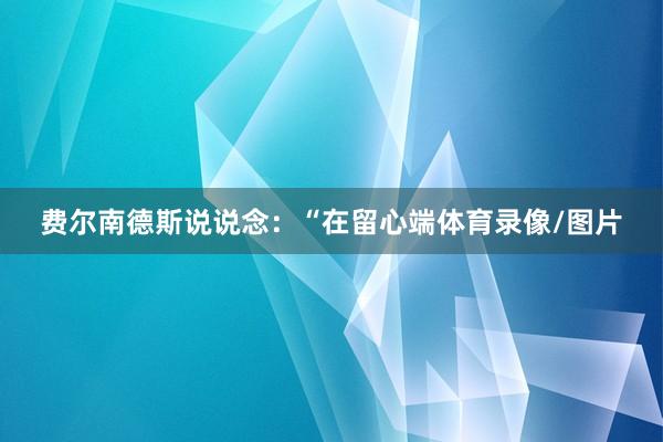 费尔南德斯说说念：“在留心端体育录像/图片