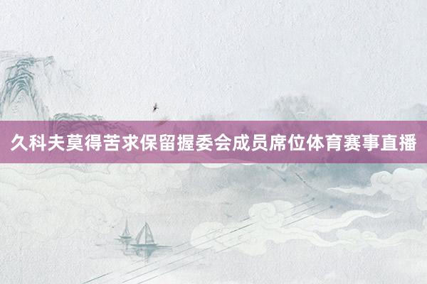 久科夫莫得苦求保留握委会成员席位体育赛事直播