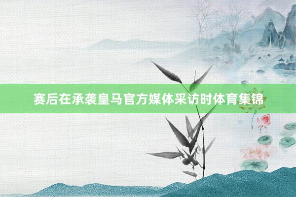 赛后在承袭皇马官方媒体采访时体育集锦