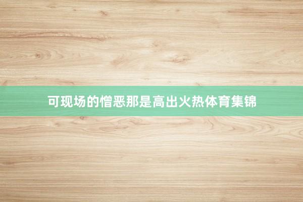 可现场的憎恶那是高出火热体育集锦