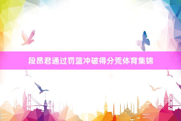 段昂君通过罚篮冲破得分荒体育集锦